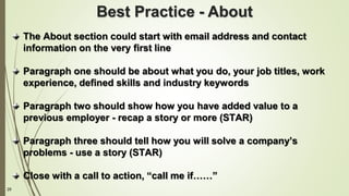 29
The About section could start with email address and contact
information on the very first line
Paragraph one should be about what you do, your job titles, work
experience, defined skills and industry keywords
Paragraph two should show how you have added value to a
previous employer - recap a story or more (STAR)
Paragraph three should tell how you will solve a company’s
problems - use a story (STAR)
Close with a call to action, “call me if……”
Best Practice - About
 