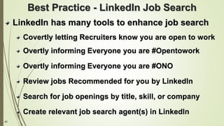 43
Best Practice - LinkedIn Job Search
LinkedIn has many tools to enhance job search
Covertly letting Recruiters know you are open to work
Overtly informing Everyone you are #Opentowork
Overtly informing Everyone you are #ONO
Review jobs Recommended for you by LinkedIn
Search for job openings by title, skill, or company
Create relevant job search agent(s) in LinkedIn
 