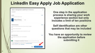 61
LinkedIn Easy Apply Job Application
One step in the application
process is sharing your work
experience section but only
includes a limit of ten positions
Self identification are other
questions that may be included
You have an opportunity to review
the application before
submitting it
 