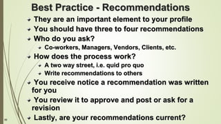 85
Best Practice - Recommendations
They are an important element to your profile
You should have three to four recommendations
Who do you ask?
Co-workers, Managers, Vendors, Clients, etc.
How does the process work?
A two way street, i.e. quid pro quo
Write recommendations to others
You receive notice a recommendation was written
for you
You review it to approve and post or ask for a
revision
Lastly, are your recommendations current?
 