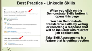 37
Best Practice - LinkedIn Skills
When you click on the
Demonstrate Skills button it
opens this page
You can Demonstrate
transferable skills by writing
or recording a response that
will be included with relevant
job applications
Take Skill Assessments is a
feature that is getting traction
 