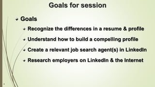 4
Goals for session
Goals
Recognize the differences in a resume & profile
Understand how to build a compelling profile
Create a relevant job search agent(s) in LinkedIn
Research employers on LinkedIn & the Internet
 
