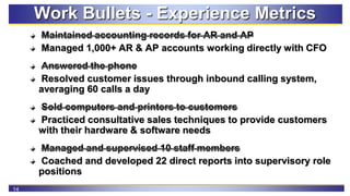 14
Work Bullets - Experience Metrics
Maintained accounting records for AR and AP
Managed 1,000+ AR & AP accounts working d...