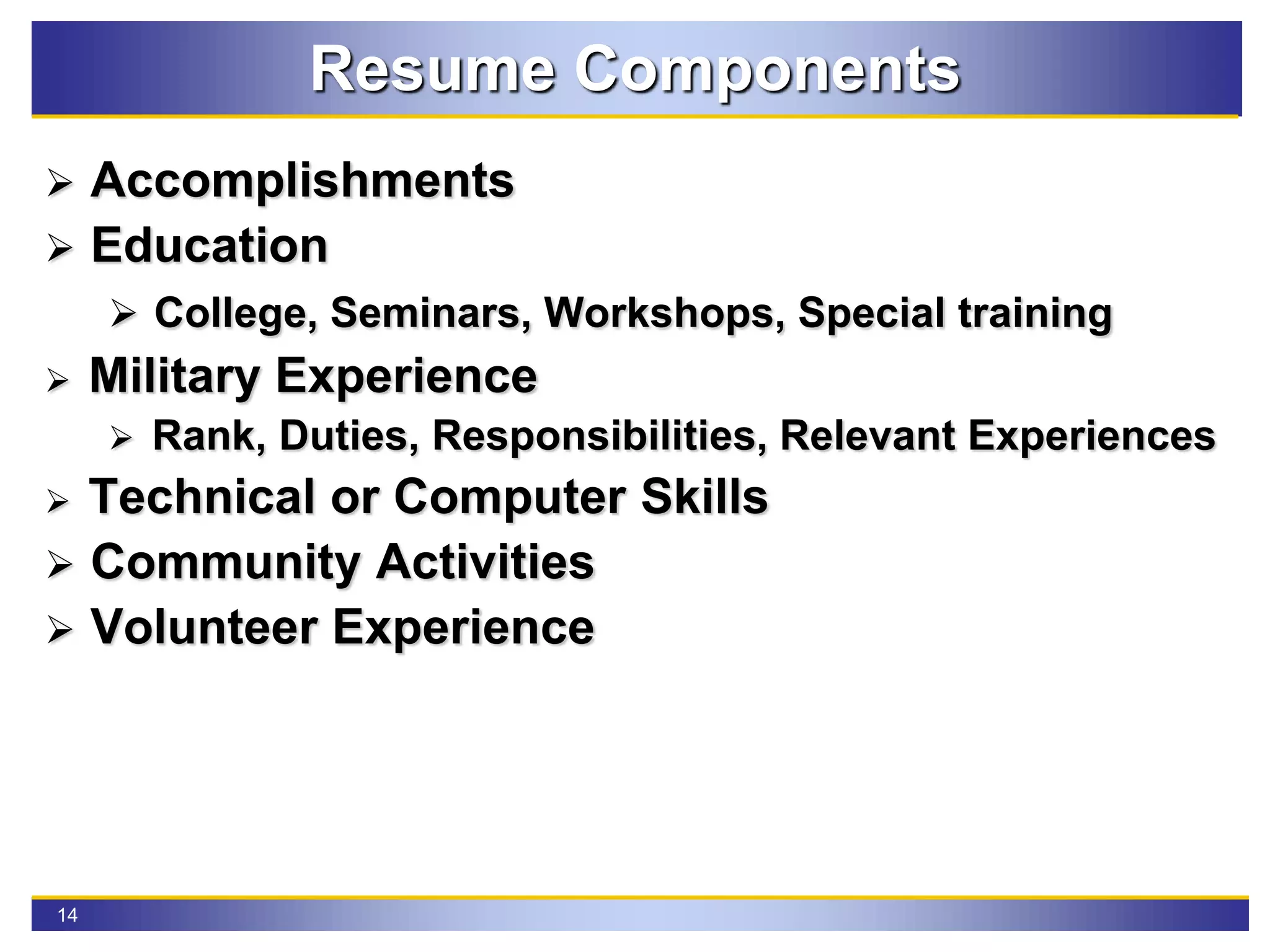 14
Resume Components
 Accomplishments
 Education
 College, Seminars, Workshops, Special training
 Military Experience
 Rank, Duties, Responsibilities, Relevant Experiences
 Technical or Computer Skills
 Community Activities
 Volunteer Experience
 
