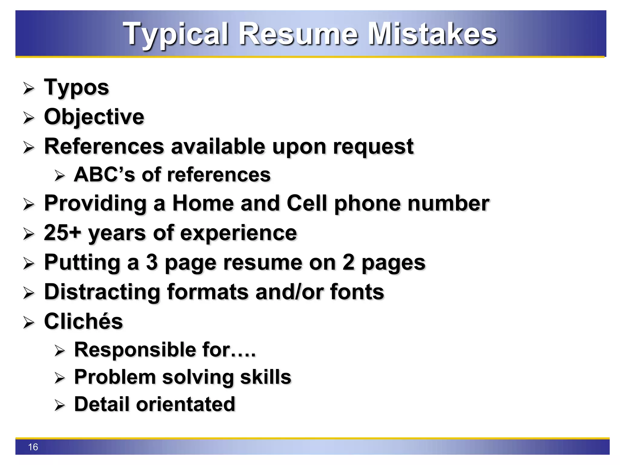 16
Typical Resume Mistakes
 Typos
 Objective
 References available upon request
 ABC’s of references
 Providing a Home and Cell phone number
 25+ years of experience
 Putting a 3 page resume on 2 pages
 Distracting formats and/or fonts
 Clichés
 Responsible for….
 Problem solving skills
 Detail orientated
 