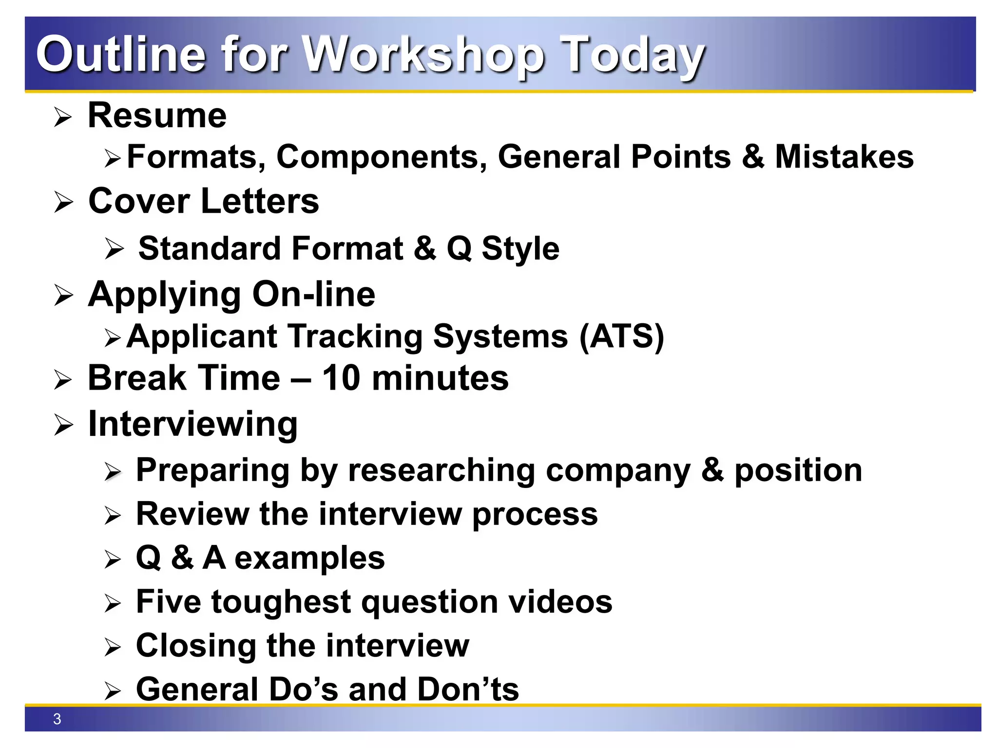3
Outline for Workshop Today
 Resume
Formats, Components, General Points & Mistakes
 Cover Letters
 Standard Format & Q Style
 Applying On-line
Applicant Tracking Systems (ATS)
 Break Time – 10 minutes
 Interviewing
 Preparing by researching company & position
 Review the interview process
 Q & A examples
 Five toughest question videos
 Closing the interview
 General Do’s and Don’ts
 