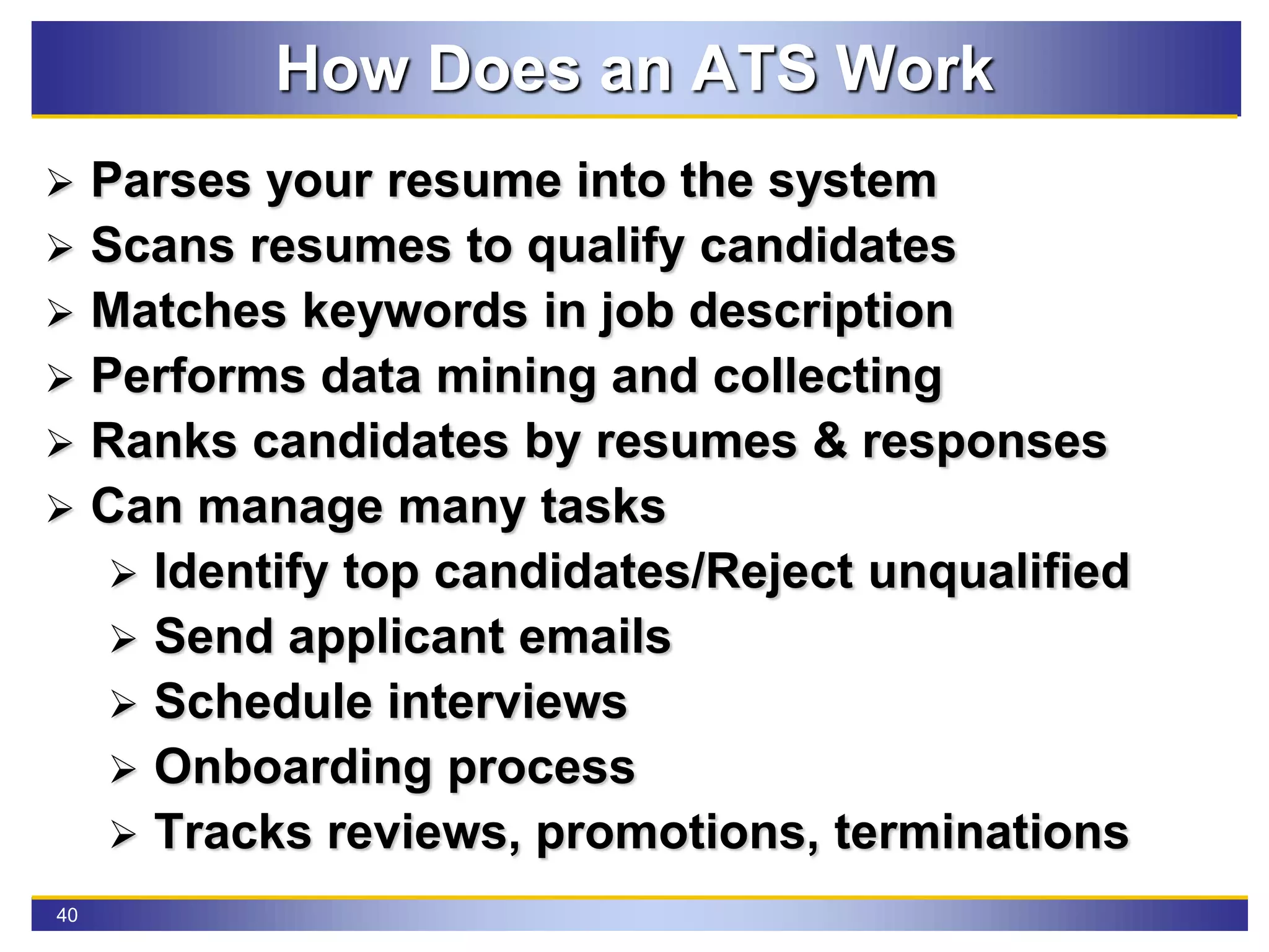 40
How Does an ATS Work
 Parses your resume into the system
 Scans resumes to qualify candidates
 Matches keywords in job description
 Performs data mining and collecting
 Ranks candidates by resumes & responses
 Can manage many tasks
 Identify top candidates/Reject unqualified
 Send applicant emails
 Schedule interviews
 Onboarding process
 Tracks reviews, promotions, terminations
 