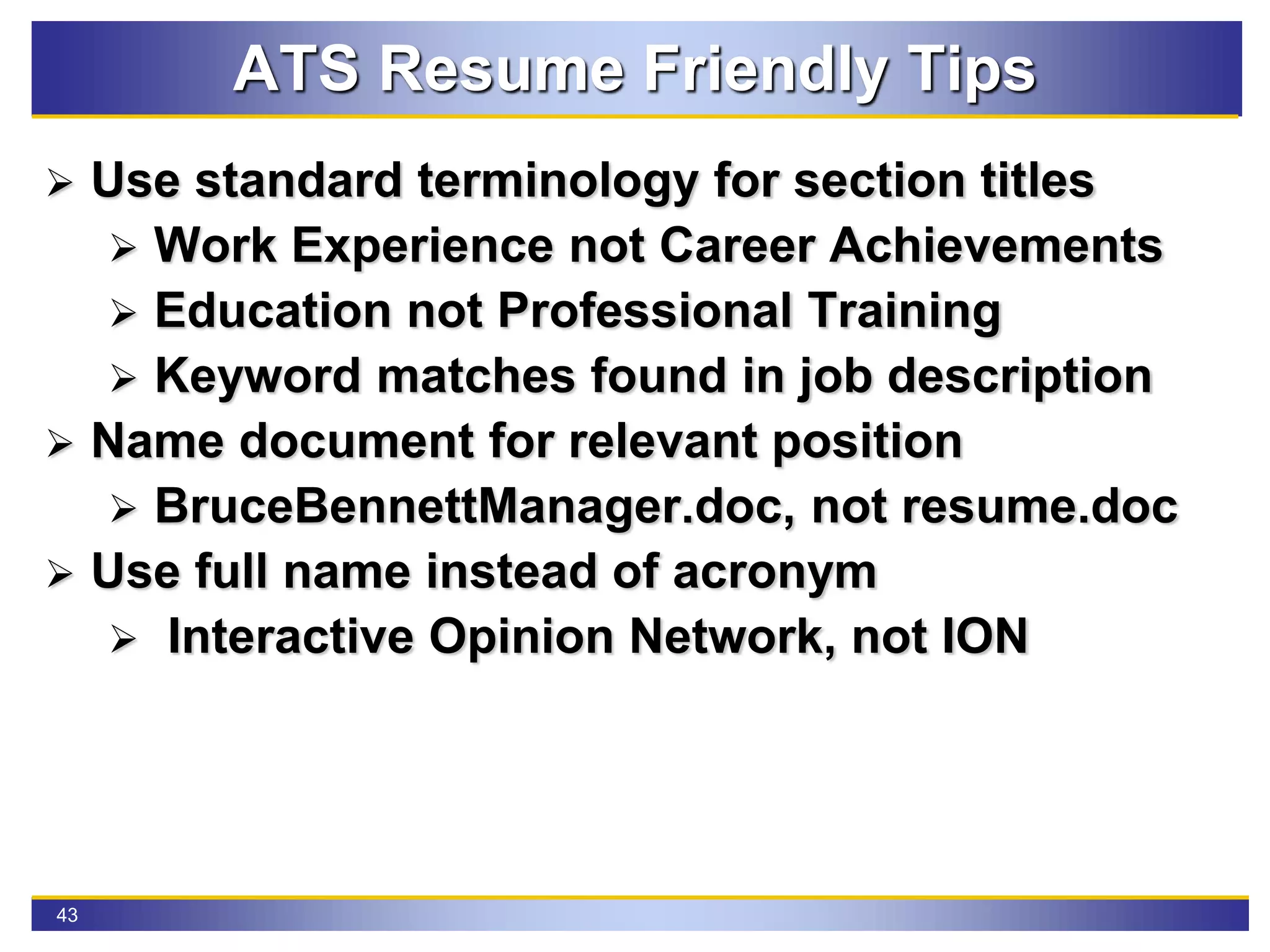43
ATS Resume Friendly Tips
 Use standard terminology for section titles
 Work Experience not Career Achievements
 Education not Professional Training
 Keyword matches found in job description
 Name document for relevant position
 BruceBennettManager.doc, not resume.doc
 Use full name instead of acronym
 Interactive Opinion Network, not ION
 