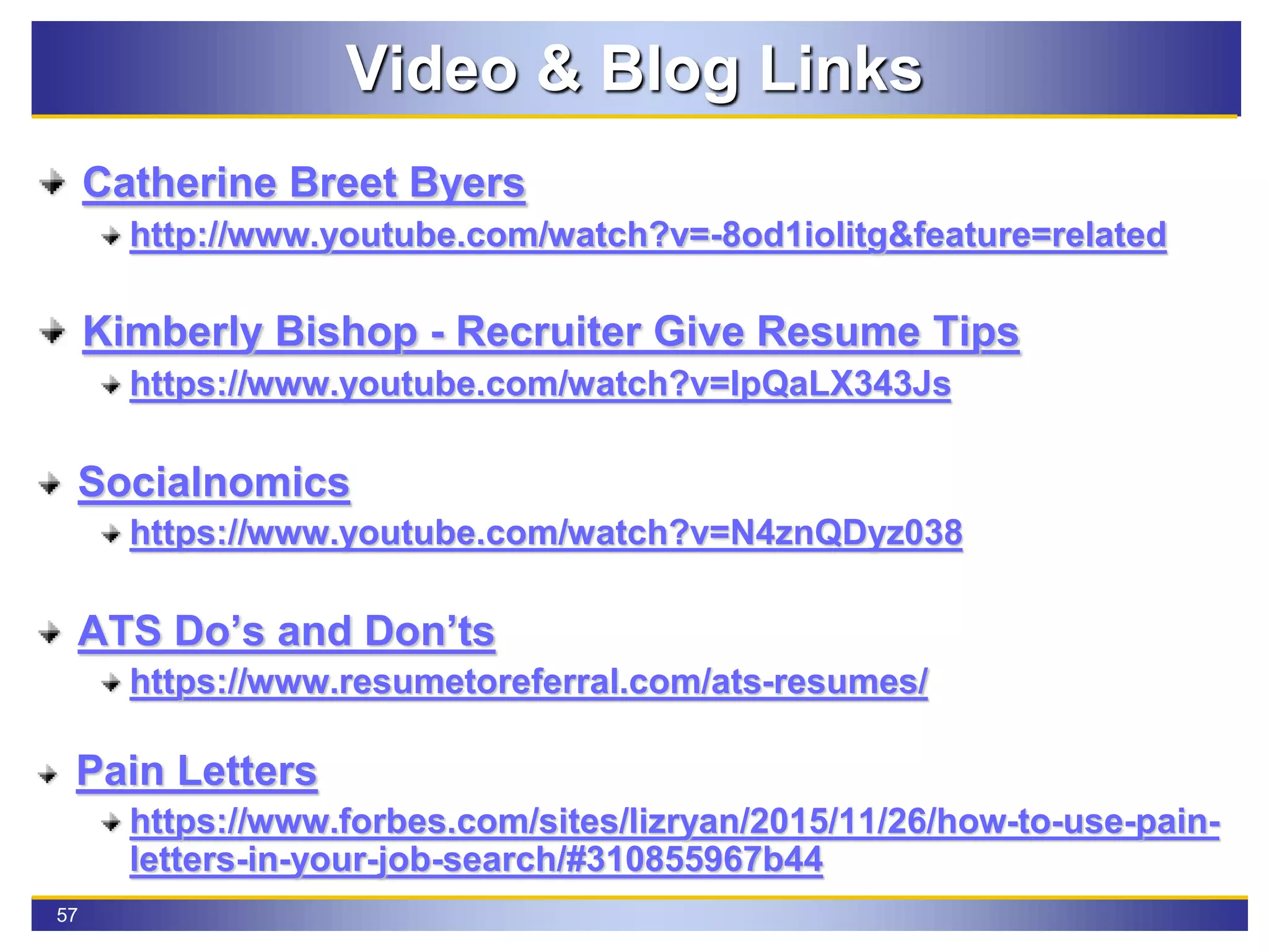 57
Video & Blog Links
Catherine Breet Byers
http://www.youtube.com/watch?v=-8od1iolitg&feature=related
Kimberly Bishop - Recruiter Give Resume Tips
https://www.youtube.com/watch?v=IpQaLX343Js
Socialnomics
https://www.youtube.com/watch?v=N4znQDyz038
ATS Do’s and Don’ts
https://www.resumetoreferral.com/ats-resumes/
Pain Letters
https://www.forbes.com/sites/lizryan/2015/11/26/how-to-use-pain-
letters-in-your-job-search/#310855967b44
 