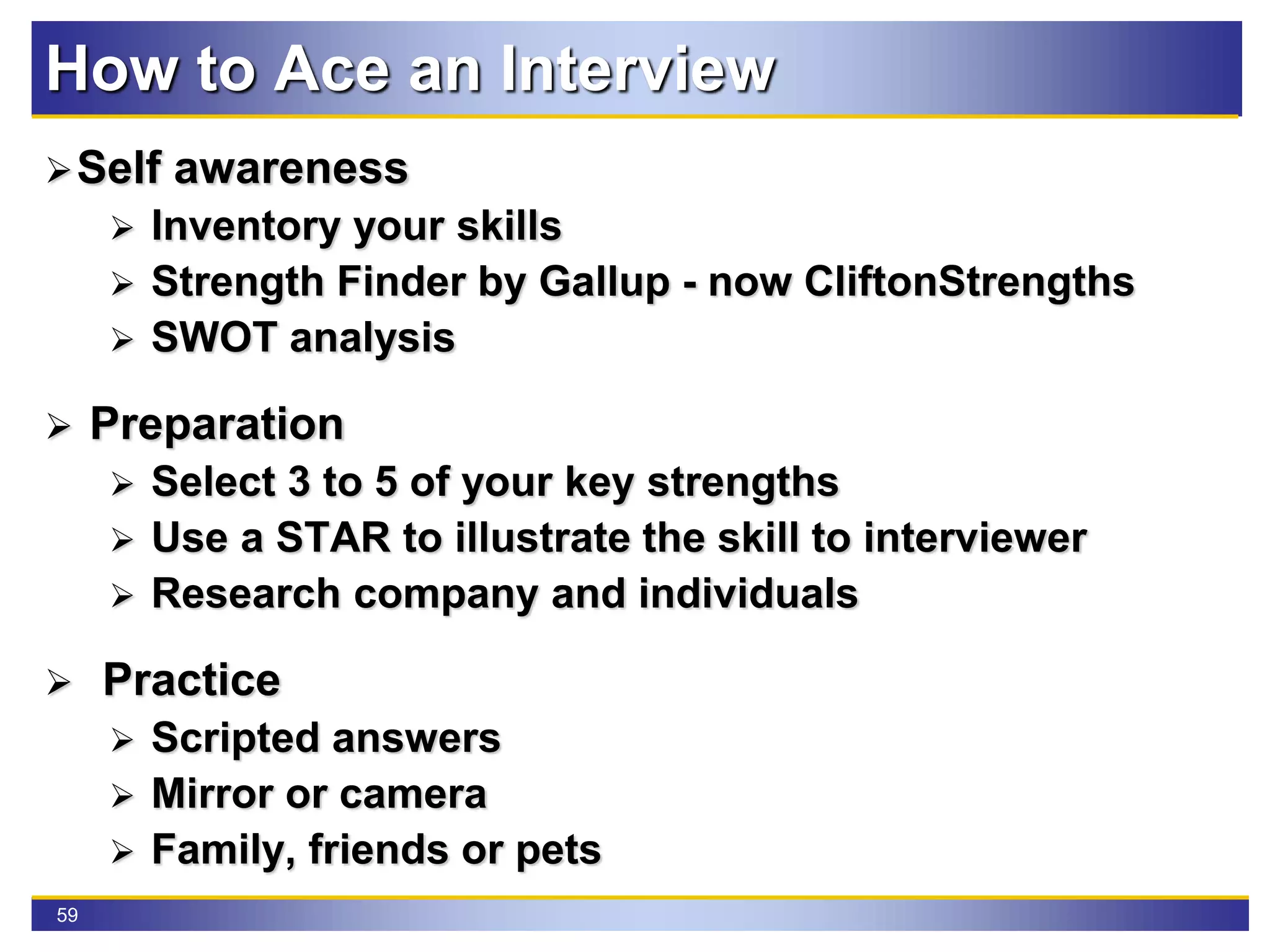 59
How to Ace an Interview
Self awareness
 Inventory your skills
 Strength Finder by Gallup - now CliftonStrengths
 SWOT analysis
 Preparation
 Select 3 to 5 of your key strengths
 Use a STAR to illustrate the skill to interviewer
 Research company and individuals
 Practice
 Scripted answers
 Mirror or camera
 Family, friends or pets
 