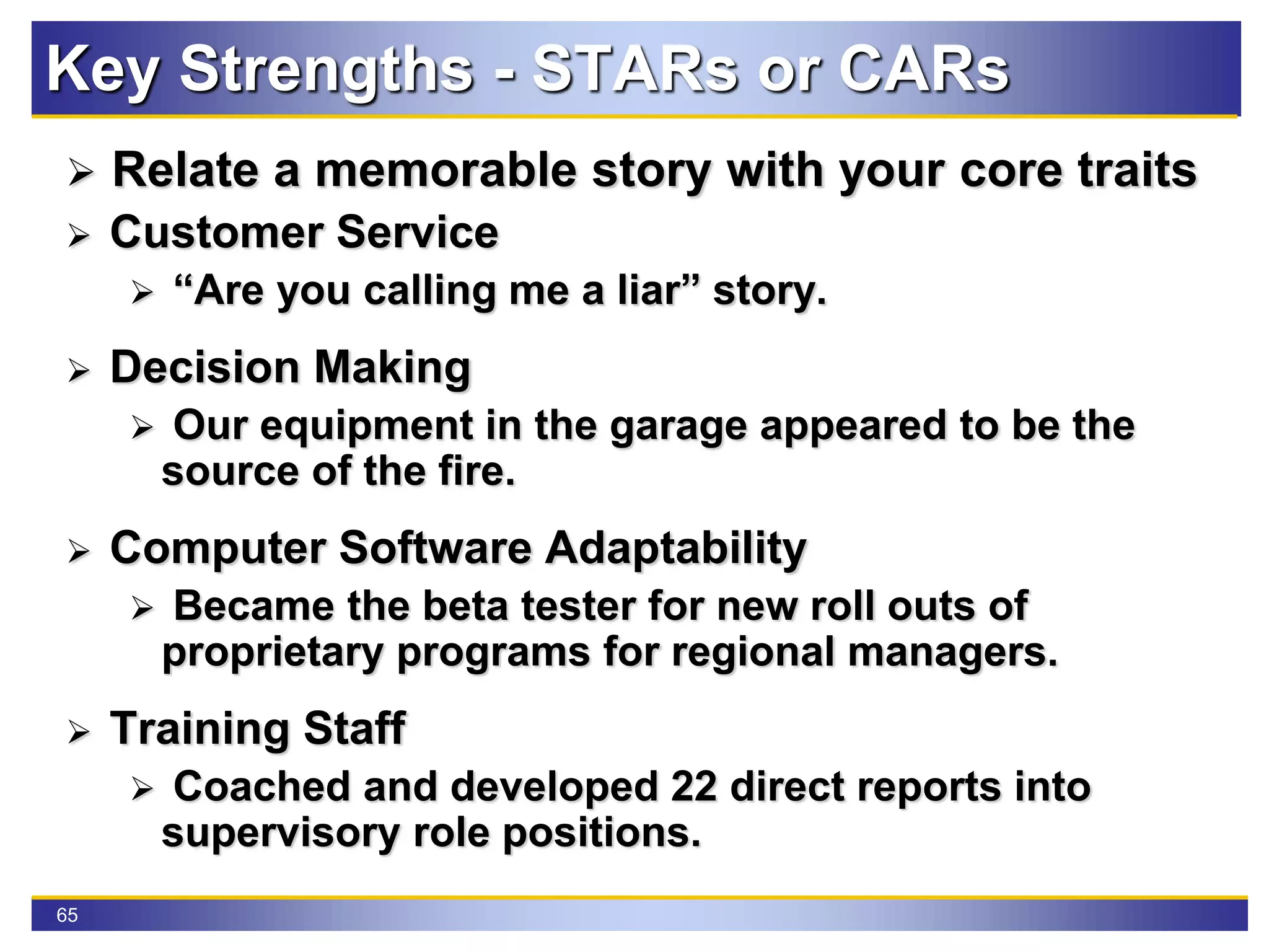 65
Key Strengths - STARs or CARs
 Relate a memorable story with your core traits
 Customer Service
 “Are you calling me a liar” story.
 Decision Making
 Our equipment in the garage appeared to be the
source of the fire.
 Computer Software Adaptability
 Became the beta tester for new roll outs of
proprietary programs for regional managers.
 Training Staff
 Coached and developed 22 direct reports into
supervisory role positions.
 