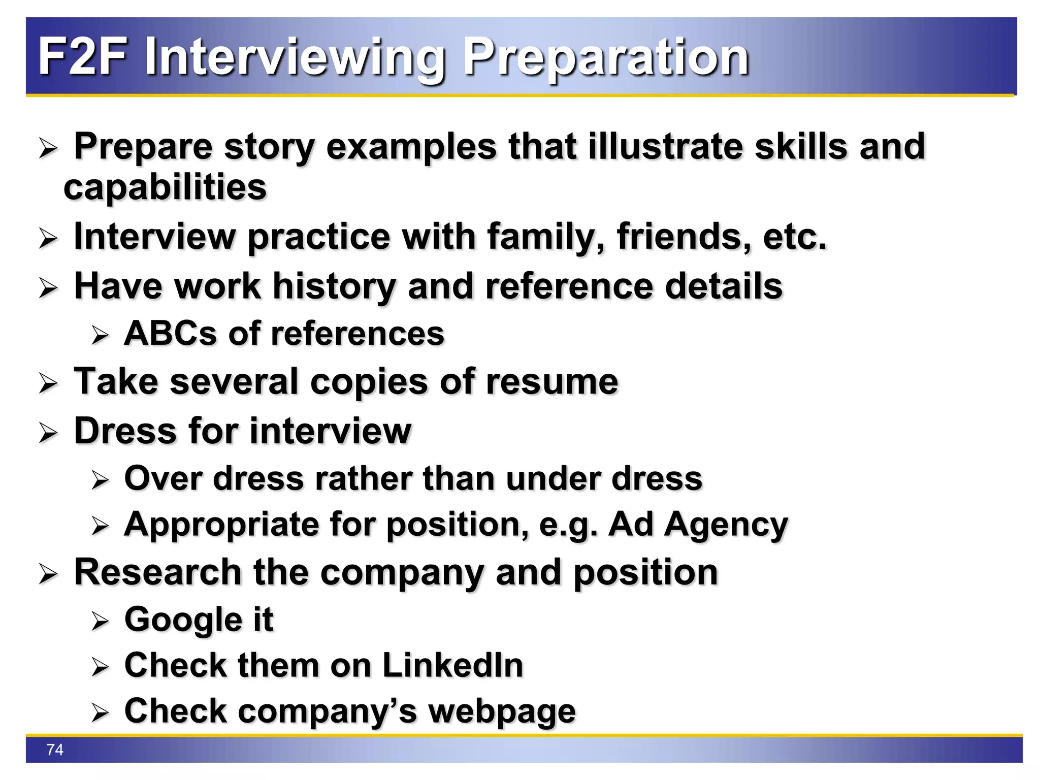 74
F2F Interviewing Preparation
 Prepare story examples that illustrate skills and
capabilities
 Interview practice with family, friends, etc.
 Have work history and reference details
 ABCs of references
 Take several copies of resume
 Dress for interview
 Over dress rather than under dress
 Appropriate for position, e.g. Ad Agency
 Research the company and position
 Google it
 Check them on LinkedIn
 Check company’s webpage
 