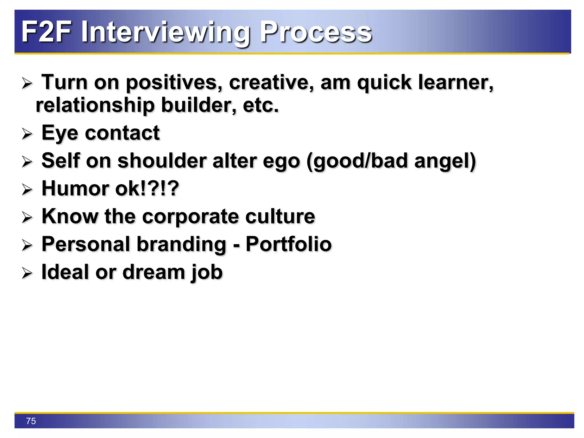 75
F2F Interviewing Process
 Turn on positives, creative, am quick learner,
relationship builder, etc.
 Eye contact
 Self on shoulder alter ego (good/bad angel)
 Humor ok!?!?
 Know the corporate culture
 Personal branding - Portfolio
 Ideal or dream job
 