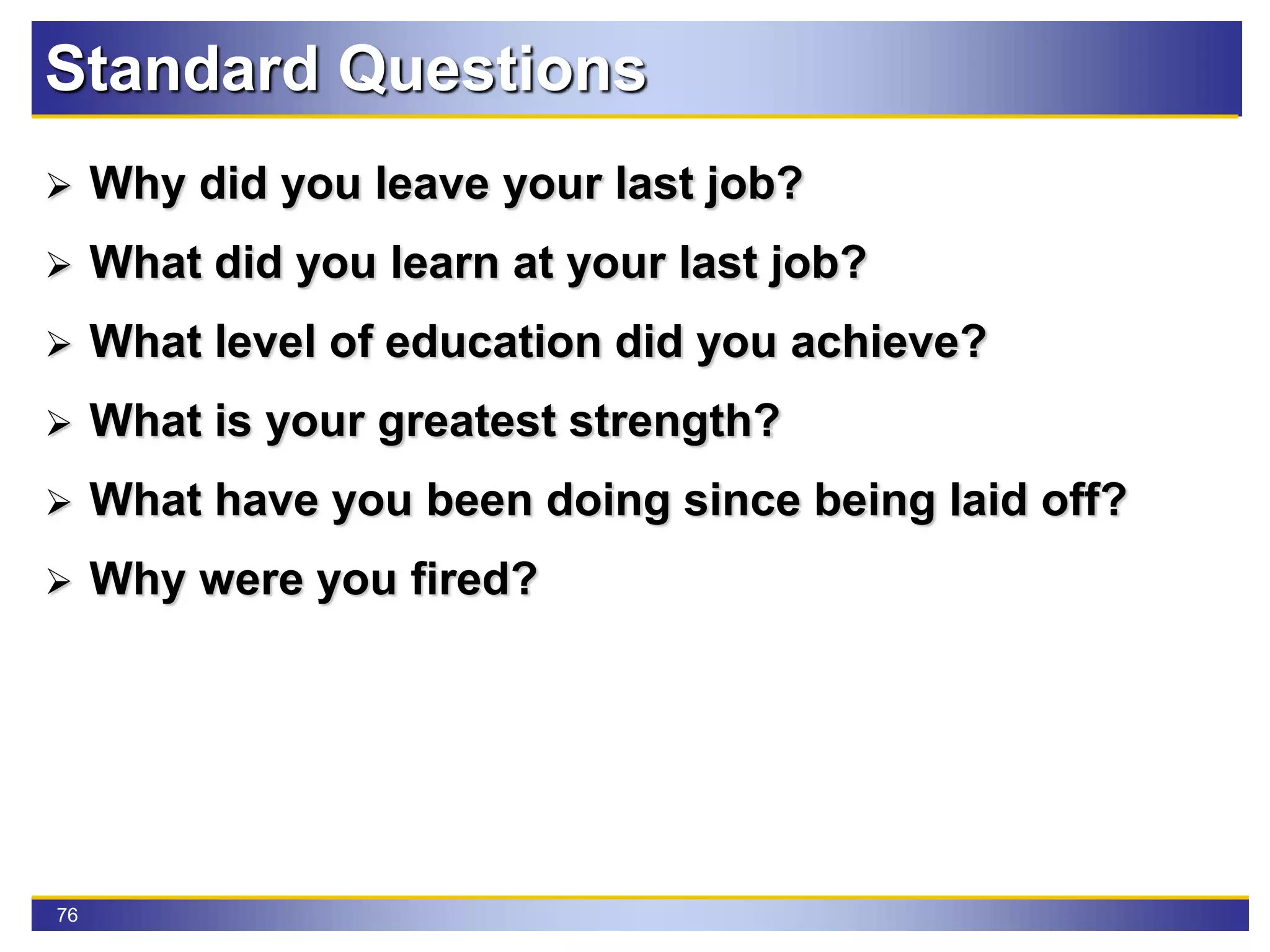 76
Standard Questions
 Why did you leave your last job?
 What did you learn at your last job?
 What level of education did you achieve?
 What is your greatest strength?
 What have you been doing since being laid off?
 Why were you fired?
 
