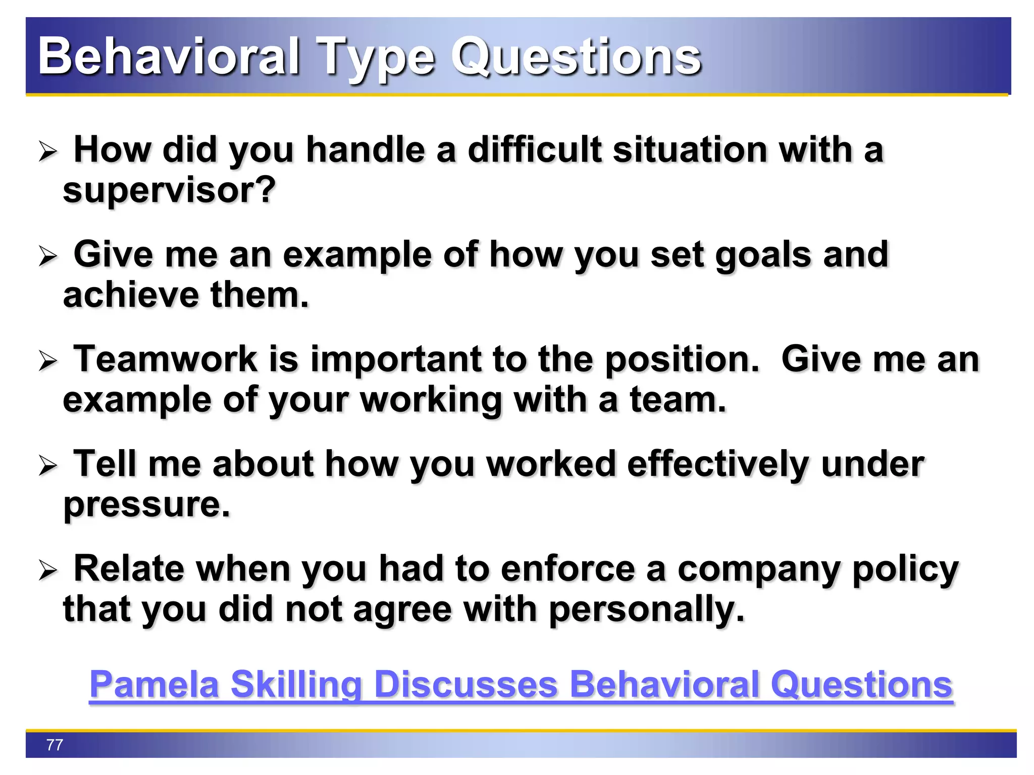77
Behavioral Type Questions
 How did you handle a difficult situation with a
supervisor?
 Give me an example of how you set goals and
achieve them.
 Teamwork is important to the position. Give me an
example of your working with a team.
 Tell me about how you worked effectively under
pressure.
 Relate when you had to enforce a company policy
that you did not agree with personally.
Pamela Skilling Discusses Behavioral Questions
 