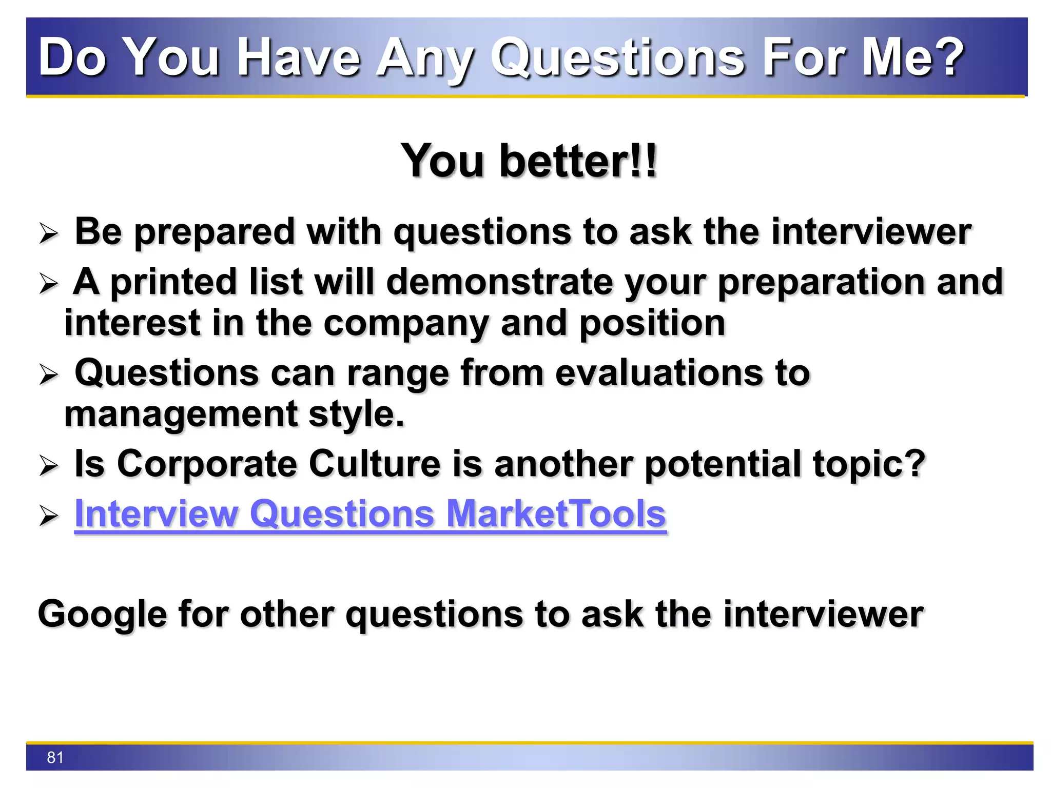81
Do You Have Any Questions For Me?
You better!!
 Be prepared with questions to ask the interviewer
 A printed list will demonstrate your preparation and
interest in the company and position
 Questions can range from evaluations to
management style.
 Is Corporate Culture is another potential topic?
 Interview Questions MarketTools
Google for other questions to ask the interviewer
 