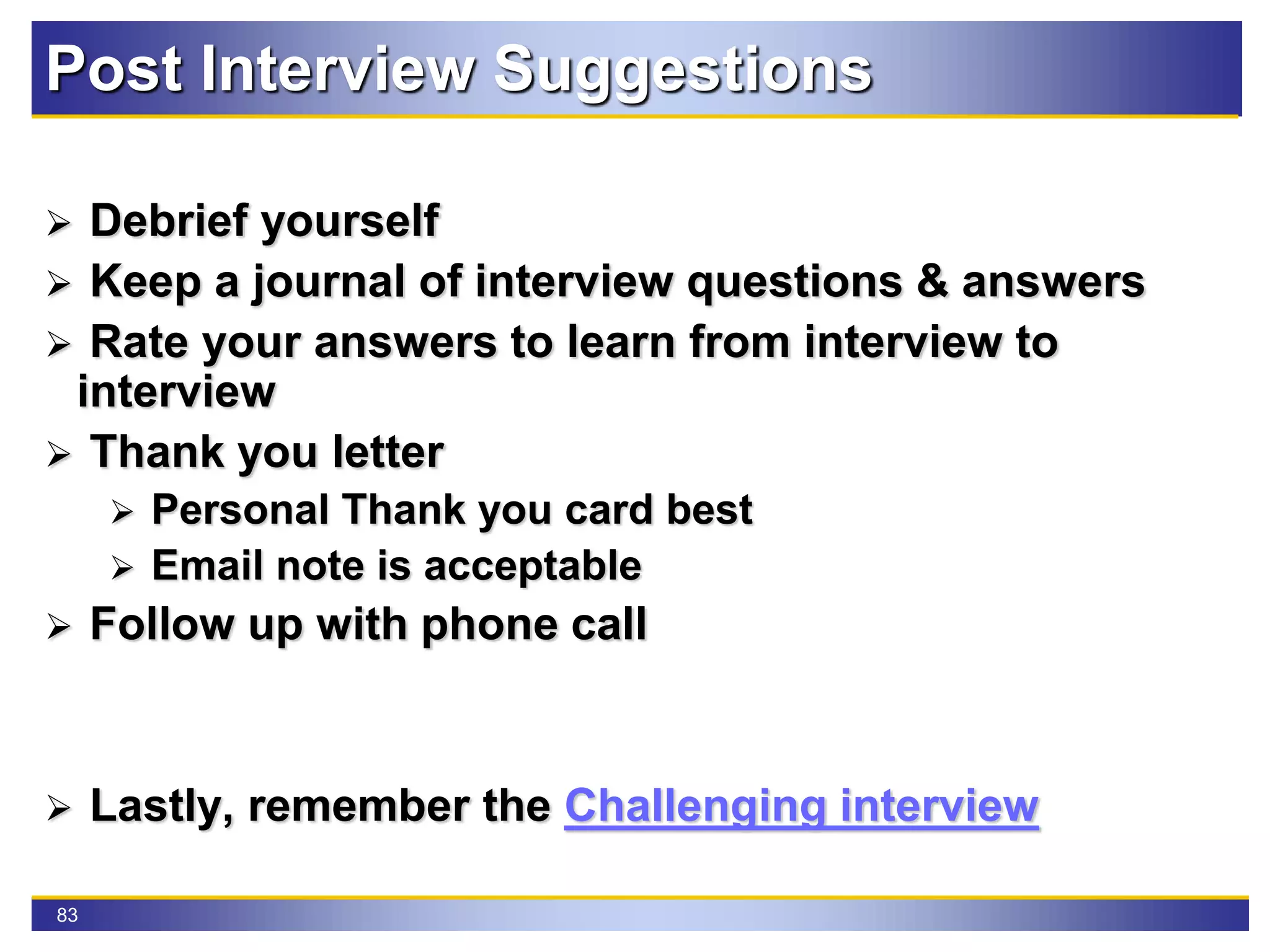 83
Post Interview Suggestions
 Debrief yourself
 Keep a journal of interview questions & answers
 Rate your answers to learn from interview to
interview
 Thank you letter
 Personal Thank you card best
 Email note is acceptable
 Follow up with phone call
 Lastly, remember the Challenging interview
 