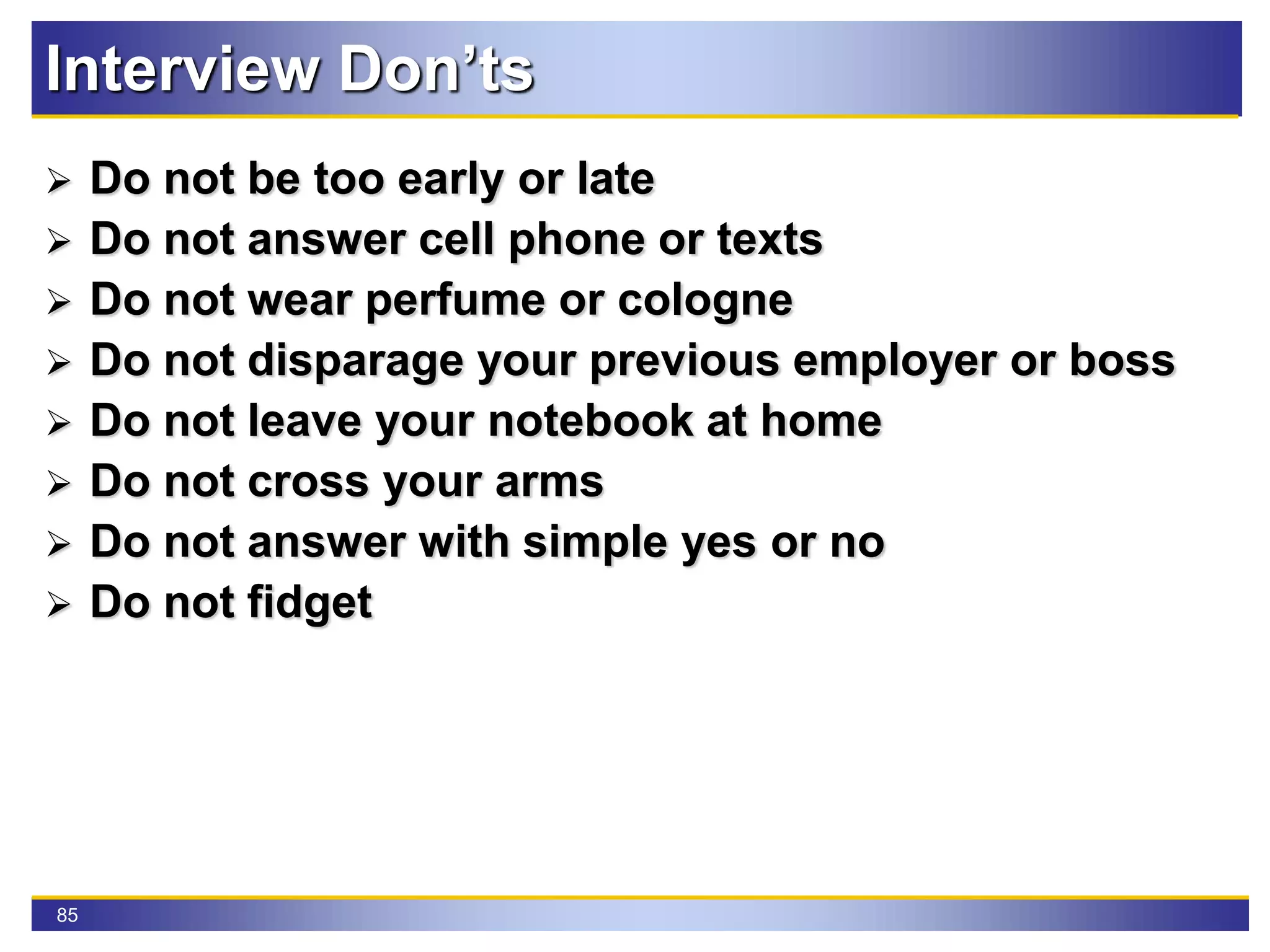 85
Interview Don’ts
 Do not be too early or late
 Do not answer cell phone or texts
 Do not wear perfume or cologne
 Do not disparage your previous employer or boss
 Do not leave your notebook at home
 Do not cross your arms
 Do not answer with simple yes or no
 Do not fidget
 