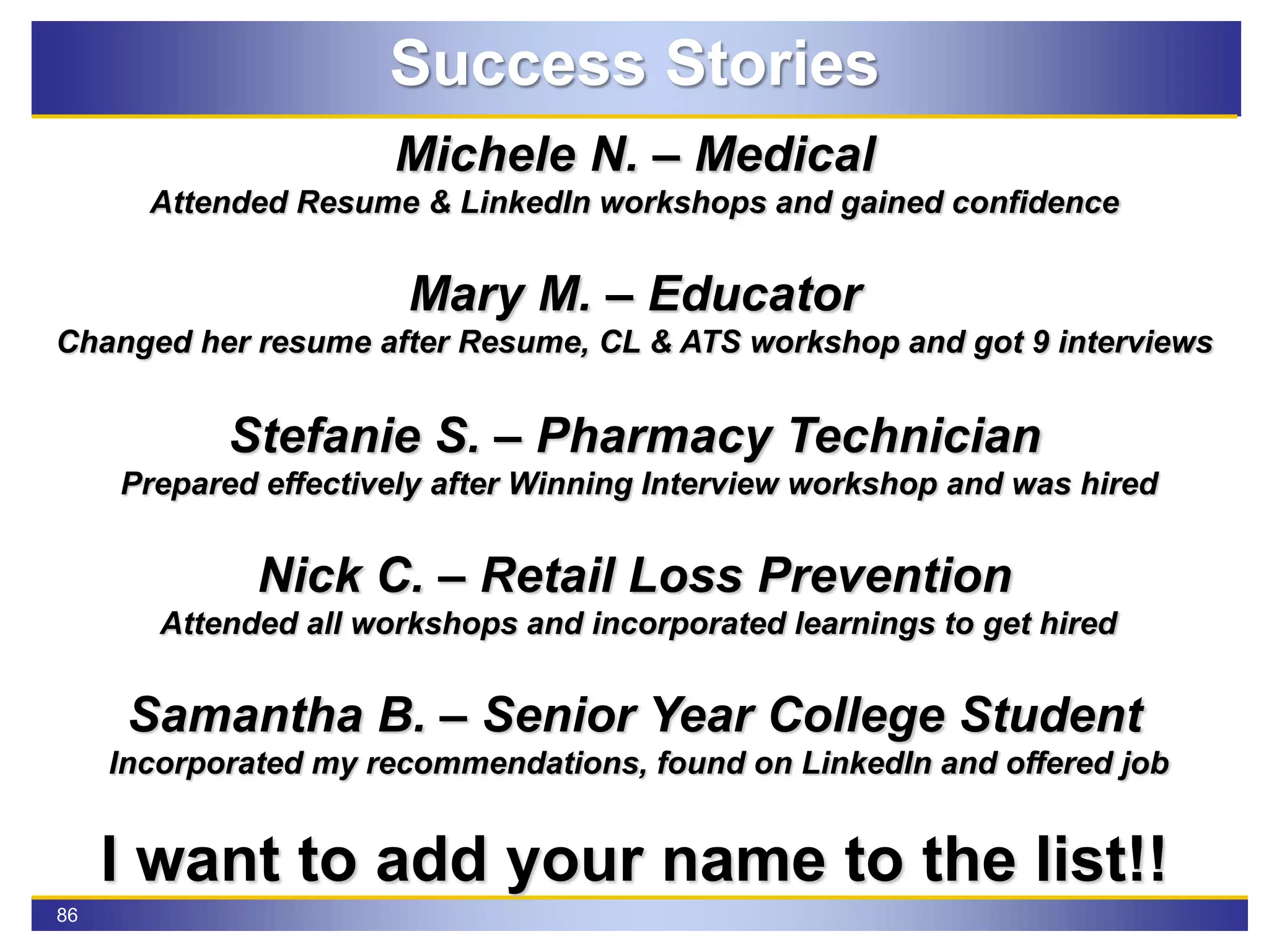 86
Success Stories
Michele N. – Medical
Attended Resume & LinkedIn workshops and gained confidence
Mary M. – Educator
Changed her resume after Resume, CL & ATS workshop and got 9 interviews
Stefanie S. – Pharmacy Technician
Prepared effectively after Winning Interview workshop and was hired
Nick C. – Retail Loss Prevention
Attended all workshops and incorporated learnings to get hired
Samantha B. – Senior Year College Student
Incorporated my recommendations, found on LinkedIn and offered job
I want to add your name to the list!!
 