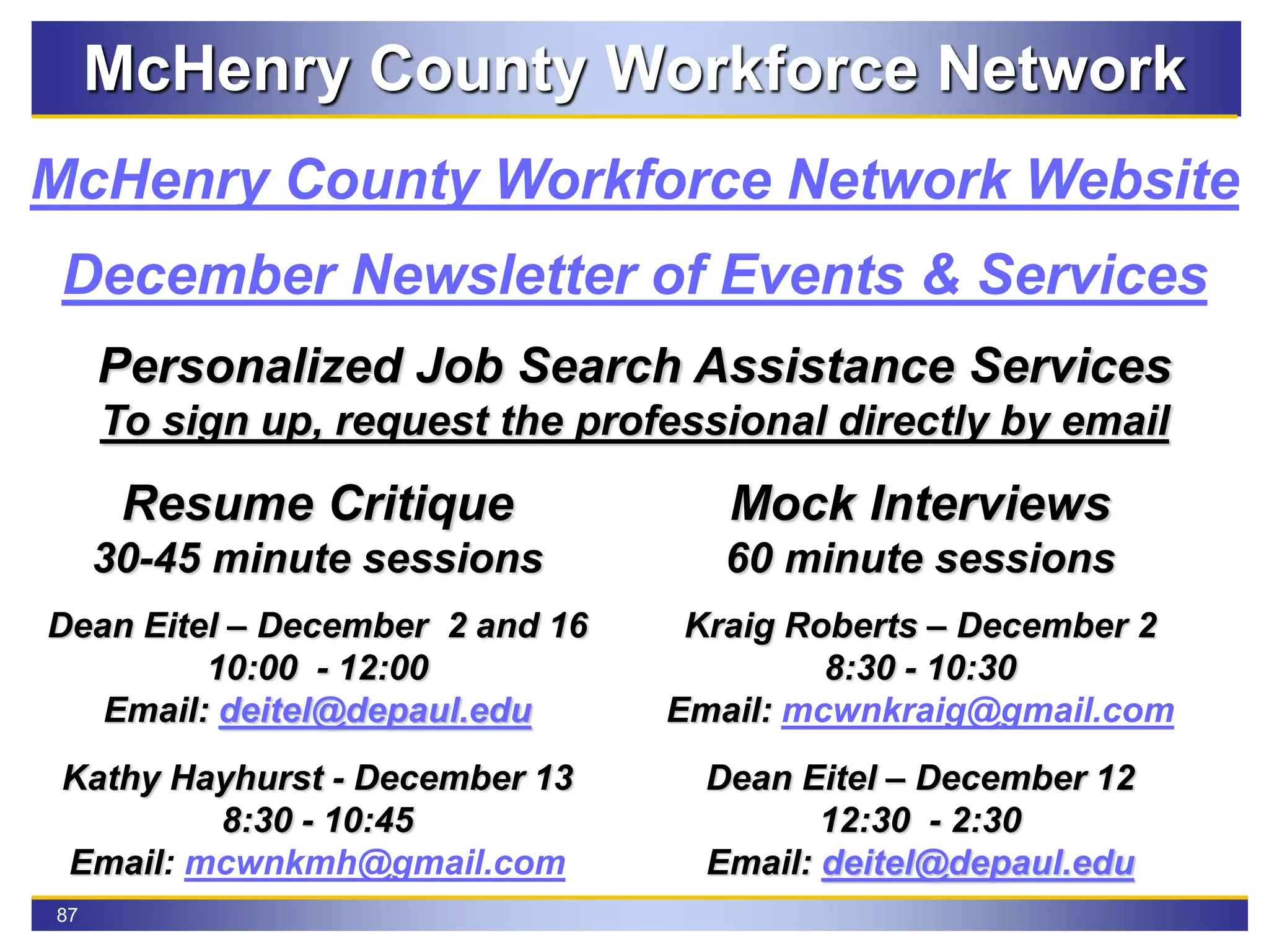 87
McHenry County Workforce Network
December Newsletter of Events & Services
McHenry County Workforce Network Website
Personalized Job Search Assistance Services
To sign up, request the professional directly by email
Resume Critique
30-45 minute sessions
Dean Eitel – December 2 and 16
10:00 - 12:00
Email: deitel@depaul.edu
Kathy Hayhurst - December 13
8:30 - 10:45
Email: mcwnkmh@gmail.com
Mock Interviews
60 minute sessions
Kraig Roberts – December 2
8:30 - 10:30
Email: mcwnkraig@gmail.com
Dean Eitel – December 12
12:30 - 2:30
Email: deitel@depaul.edu
 