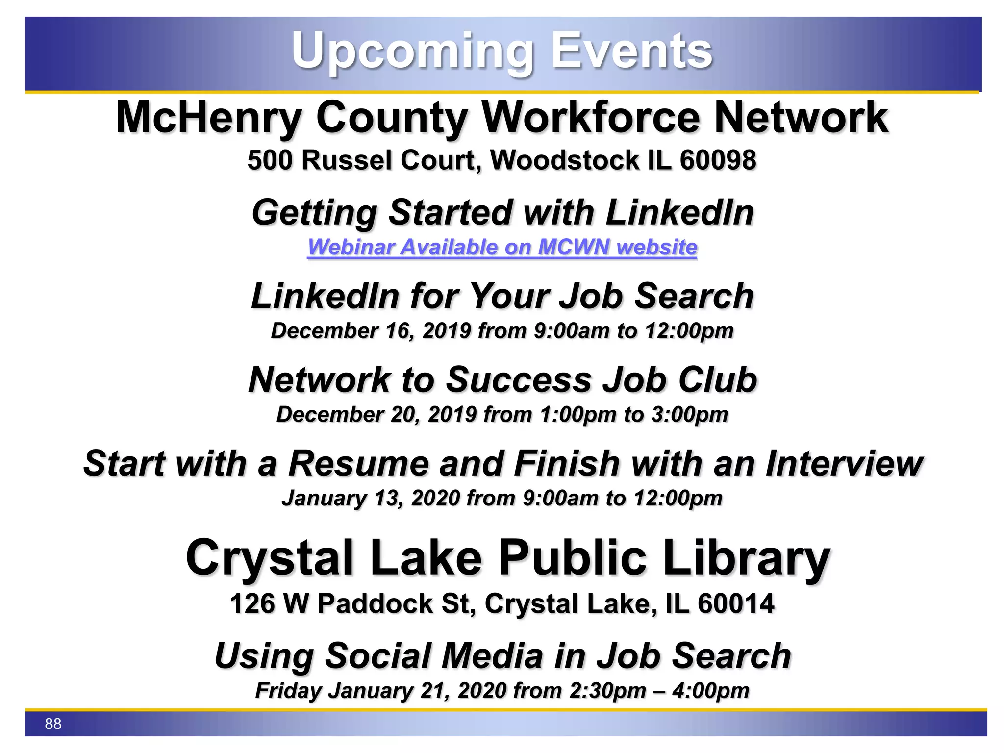 88
Upcoming Events
McHenry County Workforce Network
500 Russel Court, Woodstock IL 60098
Getting Started with LinkedIn
Webinar Available on MCWN website
LinkedIn for Your Job Search
December 16, 2019 from 9:00am to 12:00pm
Network to Success Job Club
December 20, 2019 from 1:00pm to 3:00pm
Start with a Resume and Finish with an Interview
January 13, 2020 from 9:00am to 12:00pm
Crystal Lake Public Library
126 W Paddock St, Crystal Lake, IL 60014
Using Social Media in Job Search
Friday January 21, 2020 from 2:30pm – 4:00pm
 