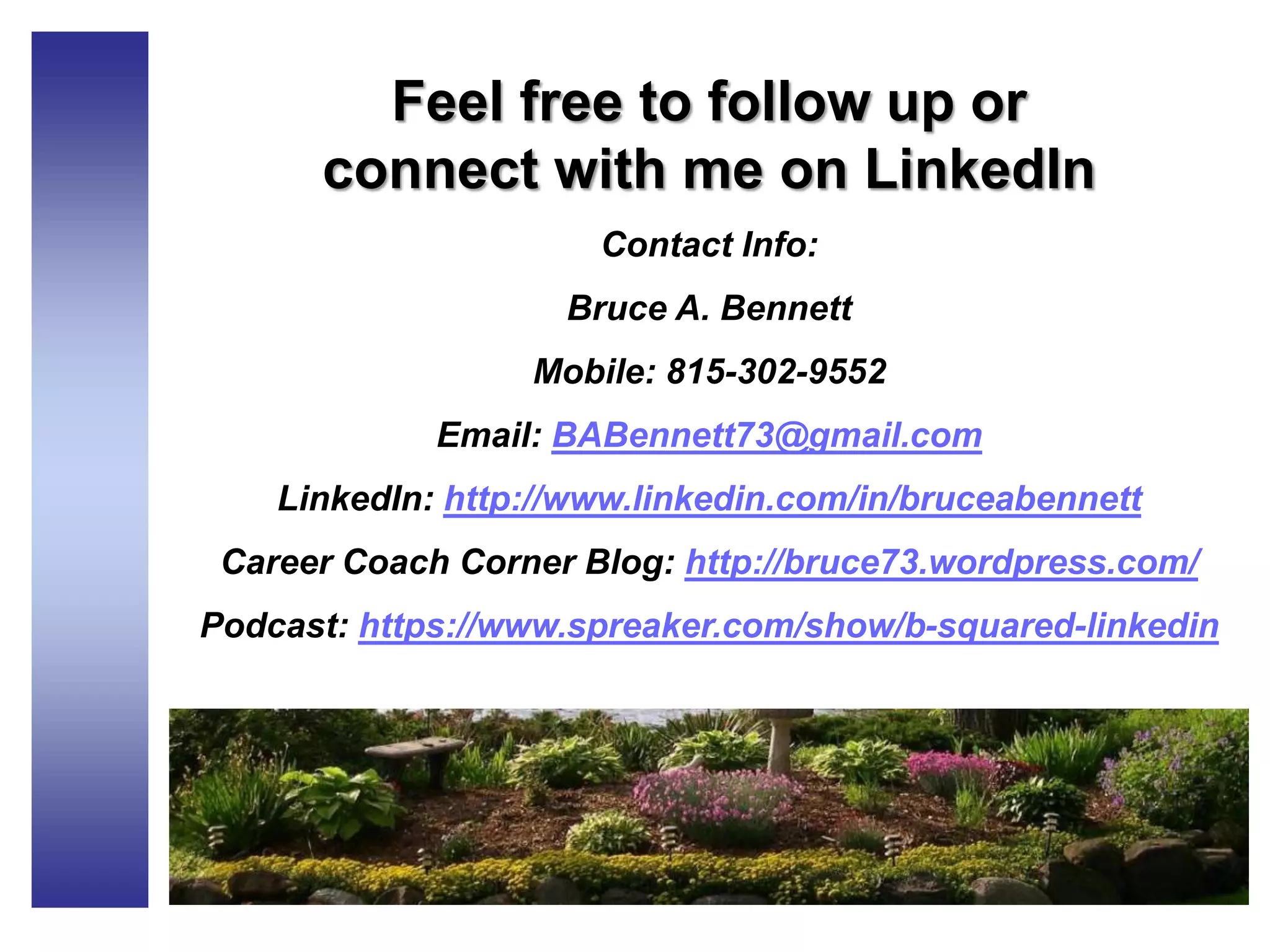 Feel free to follow up or
connect with me on LinkedIn
Contact Info:
Bruce A. Bennett
Mobile: 815-302-9552
Email: BABennett73@gmail.com
LinkedIn: http://www.linkedin.com/in/bruceabennett
Career Coach Corner Blog: http://bruce73.wordpress.com/
Podcast: https://www.spreaker.com/show/b-squared-linkedin
 