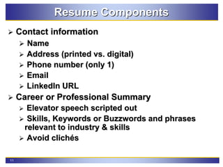 11
Resume Components
 Contact information
 Name
 Address (printed vs. digital)
 Phone number (only 1)
 Email
 LinkedIn URL
 Career or Professional Summary
 Elevator speech scripted out
 Skills, Keywords or Buzzwords and phrases
relevant to industry & skills
 Avoid clichés
 