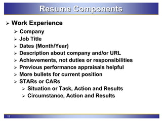 12
Resume Components
 Work Experience
 Company
 Job Title
 Dates (Month/Year)
 Description about company and/or URL
 Achievements, not duties or responsibilities
 Previous performance appraisals helpful
 More bullets for current position
 STARs or CARs
 Situation or Task, Action and Results
 Circumstance, Action and Results
 