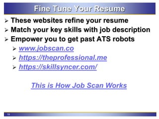 19
Fine Tune Your Resume
 These websites refine your resume
 Match your key skills with job description
 Empower you to get past ATS robots
 www.jobscan.co
 https://theprofessional.me
 https://skillsyncer.com/
This is How Job Scan Works
 