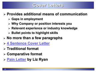 33
Cover Letters
 Provides additional means of communication
 Gaps in employment
 Why Company or position interests you
 Relevant experience or industry knowledge
 Bullet points to highlight skills
 No more than a few paragraphs
 4 Sentence Cover Letter
 Traditional format
 Comparative format
 Pain Letter by Liz Ryan
 