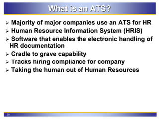 39
What is an ATS?
 Majority of major companies use an ATS for HR
 Human Resource Information System (HRIS)
 Software that enables the electronic handling of
HR documentation
 Cradle to grave capability
 Tracks hiring compliance for company
 Taking the human out of Human Resources
 