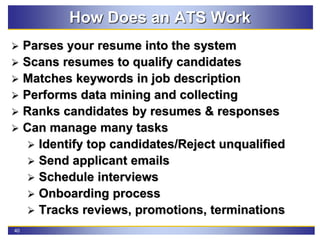 40
How Does an ATS Work
 Parses your resume into the system
 Scans resumes to qualify candidates
 Matches keywords in job description
 Performs data mining and collecting
 Ranks candidates by resumes & responses
 Can manage many tasks
 Identify top candidates/Reject unqualified
 Send applicant emails
 Schedule interviews
 Onboarding process
 Tracks reviews, promotions, terminations
 
