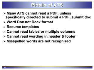 41
Pitfalls of ATS
 Many ATS cannot read a PDF, unless
specifically directed to submit a PDF, submit doc
 Word Doc not Docx format
 Resume templates
 Cannot read tables or multiple columns
 Cannot read wording in header & footer
 Misspelled words are not recognized
 