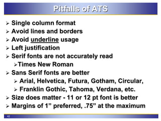 42
Pitfalls of ATS
 Single column format
 Avoid lines and borders
 Avoid underline usage
 Left justification
 Serif fonts are not accurately read
Times New Roman
 Sans Serif fonts are better
 Arial, Helvetica, Futura, Gotham, Circular,
 Franklin Gothic, Tahoma, Verdana, etc.
 Size does matter - 11 or 12 pt font is better
 Margins of 1” preferred, .75” at the maximum
 