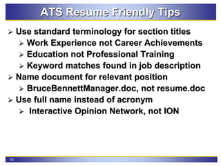 43
ATS Resume Friendly Tips
 Use standard terminology for section titles
 Work Experience not Career Achievements
 Education not Professional Training
 Keyword matches found in job description
 Name document for relevant position
 BruceBennettManager.doc, not resume.doc
 Use full name instead of acronym
 Interactive Opinion Network, not ION
 