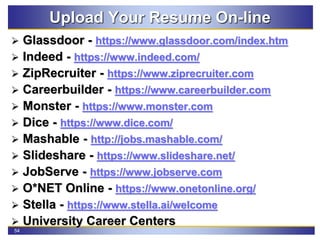 54
Upload Your Resume On-line
 Glassdoor - https://www.glassdoor.com/index.htm
 Indeed - https://www.indeed.com/
 ZipRecruiter - https://www.ziprecruiter.com
 Careerbuilder - https://www.careerbuilder.com
 Monster - https://www.monster.com
 Dice - https://www.dice.com/
 Mashable - http://jobs.mashable.com/
 Slideshare - https://www.slideshare.net/
 JobServe - https://www.jobserve.com
 O*NET Online - https://www.onetonline.org/
 Stella - https://www.stella.ai/welcome
 University Career Centers
 