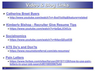 57
Video & Blog Links
Catherine Breet Byers
http://www.youtube.com/watch?v=-8od1iolitg&feature=related
Kimberly Bishop - Recruiter Give Resume Tips
https://www.youtube.com/watch?v=IpQaLX343Js
Socialnomics
https://www.youtube.com/watch?v=N4znQDyz038
ATS Do’s and Don’ts
https://www.resumetoreferral.com/ats-resumes/
Pain Letters
https://www.forbes.com/sites/lizryan/2015/11/26/how-to-use-pain-
letters-in-your-job-search/#310855967b44
 