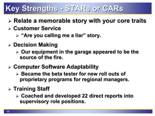 65
Key Strengths - STARs or CARs
 Relate a memorable story with your core traits
 Customer Service
 “Are you calling me a liar” story.
 Decision Making
 Our equipment in the garage appeared to be the
source of the fire.
 Computer Software Adaptability
 Became the beta tester for new roll outs of
proprietary programs for regional managers.
 Training Staff
 Coached and developed 22 direct reports into
supervisory role positions.
 