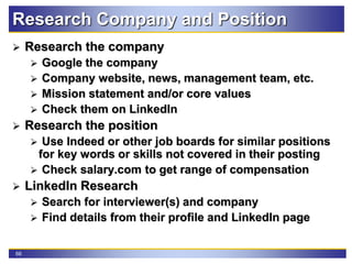 66
Research Company and Position
 Research the company
 Google the company
 Company website, news, management team, etc.
 Mission statement and/or core values
 Check them on LinkedIn
 Research the position
 Use Indeed or other job boards for similar positions
for key words or skills not covered in their posting
 Check salary.com to get range of compensation
 LinkedIn Research
 Search for interviewer(s) and company
 Find details from their profile and LinkedIn page
 
