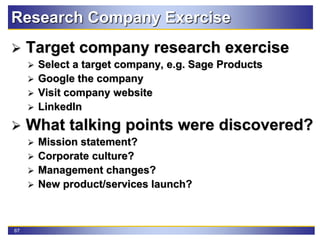 67
Research Company Exercise
 Target company research exercise
 Select a target company, e.g. Sage Products
 Google the company
 Visit company website
 LinkedIn
 What talking points were discovered?
 Mission statement?
 Corporate culture?
 Management changes?
 New product/services launch?
 