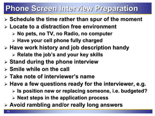 73
Phone Screen Interview Preparation
 Schedule the time rather than spur of the moment
 Locate to a distraction free environment
 No pets, no TV, no Radio, no computer
 Have your cell phone fully charged
 Have work history and job description handy
 Relate the job’s and your key skills
 Stand during the phone interview
 Smile while on the call
 Take note of interviewer’s name
 Have a few questions ready for the interviewer, e.g.
 Is position new or replacing someone, i.e. budgeted?
 Next steps in the application process
 Avoid rambling and/or really long answers
 