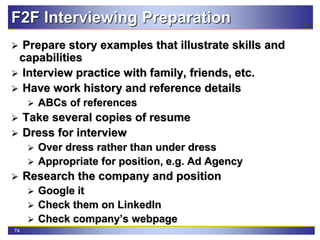 74
F2F Interviewing Preparation
 Prepare story examples that illustrate skills and
capabilities
 Interview practice with family, friends, etc.
 Have work history and reference details
 ABCs of references
 Take several copies of resume
 Dress for interview
 Over dress rather than under dress
 Appropriate for position, e.g. Ad Agency
 Research the company and position
 Google it
 Check them on LinkedIn
 Check company’s webpage
 