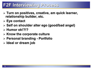 75
F2F Interviewing Process
 Turn on positives, creative, am quick learner,
relationship builder, etc.
 Eye contact
 Self on shoulder alter ego (good/bad angel)
 Humor ok!?!?
 Know the corporate culture
 Personal branding - Portfolio
 Ideal or dream job
 
