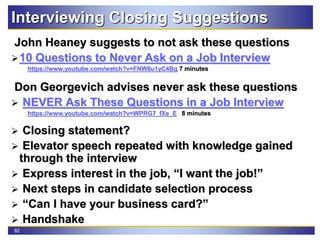 82
Interviewing Closing Suggestions
John Heaney suggests to not ask these questions
10 Questions to Never Ask on a Job Interview
https://www.youtube.com/watch?v=FNW8u1yC4Bg 7 minutes
Don Georgevich advises never ask these questions
 NEVER Ask These Questions in a Job Interview
https://www.youtube.com/watch?v=WPRG7_fXe_E 8 minutes
 Closing statement?
 Elevator speech repeated with knowledge gained
through the interview
 Express interest in the job, “I want the job!”
 Next steps in candidate selection process
 “Can I have your business card?”
 Handshake
 