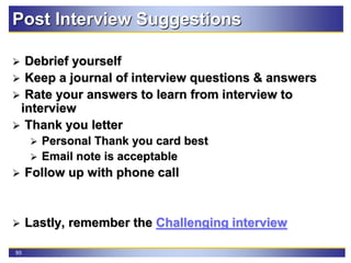 85
Post Interview Suggestions
 Debrief yourself
 Keep a journal of interview questions & answers
 Rate your answers to learn from interview to
interview
 Thank you letter
 Personal Thank you card best
 Email note is acceptable
 Follow up with phone call
 Lastly, remember the Challenging interview
 