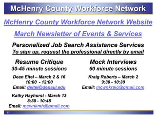 87
McHenry County Workforce Network
March Newsletter of Events & Services
McHenry County Workforce Network Website
Personalized Job Search Assistance Services
To sign up, request the professional directly by email
Resume Critique
30-45 minute sessions
Dean Eitel – March 2 & 16
10:00 - 12:00
Email: deitel@depaul.edu
Kathy Hayhurst - March 13
8:30 - 10:45
Email: mcwnkmh@gmail.com
Mock Interviews
60 minute sessions
Kraig Roberts – March 2
9:30 - 10:30
Email: mcwnkraig@gmail.com
 