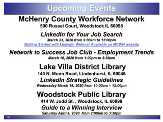 88
Upcoming Events
McHenry County Workforce Network
500 Russel Court, Woodstock IL 60098
LinkedIn for Your Job Search
March 23, 2020 from 9:00am to 12:00pm
Getting Started with LinkedIn Webinar Available on MCWN website
Network to Success Job Club - Employment Trends
March 18, 2020 from 1:00pm to 3:30pm
Lake Villa District Library
140 N. Munn Road, Lindenhurst, IL 60046
LinkedIn Strategic Guidelines
Wednesday March 18, 2020 from 10:00am – 12:00pm
Woodstock Public Library
414 W. Judd St. , Woodstock, IL 60098
Guide to a Winning Interview
Saturday April 4, 2020 from 2:00pm to 3:30pm
 