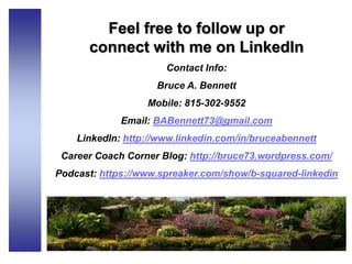 Feel free to follow up or
connect with me on LinkedIn
Contact Info:
Bruce A. Bennett
Mobile: 815-302-9552
Email: BABennett73@gmail.com
LinkedIn: http://www.linkedin.com/in/bruceabennett
Career Coach Corner Blog: http://bruce73.wordpress.com/
Podcast: https://www.spreaker.com/show/b-squared-linkedin
 