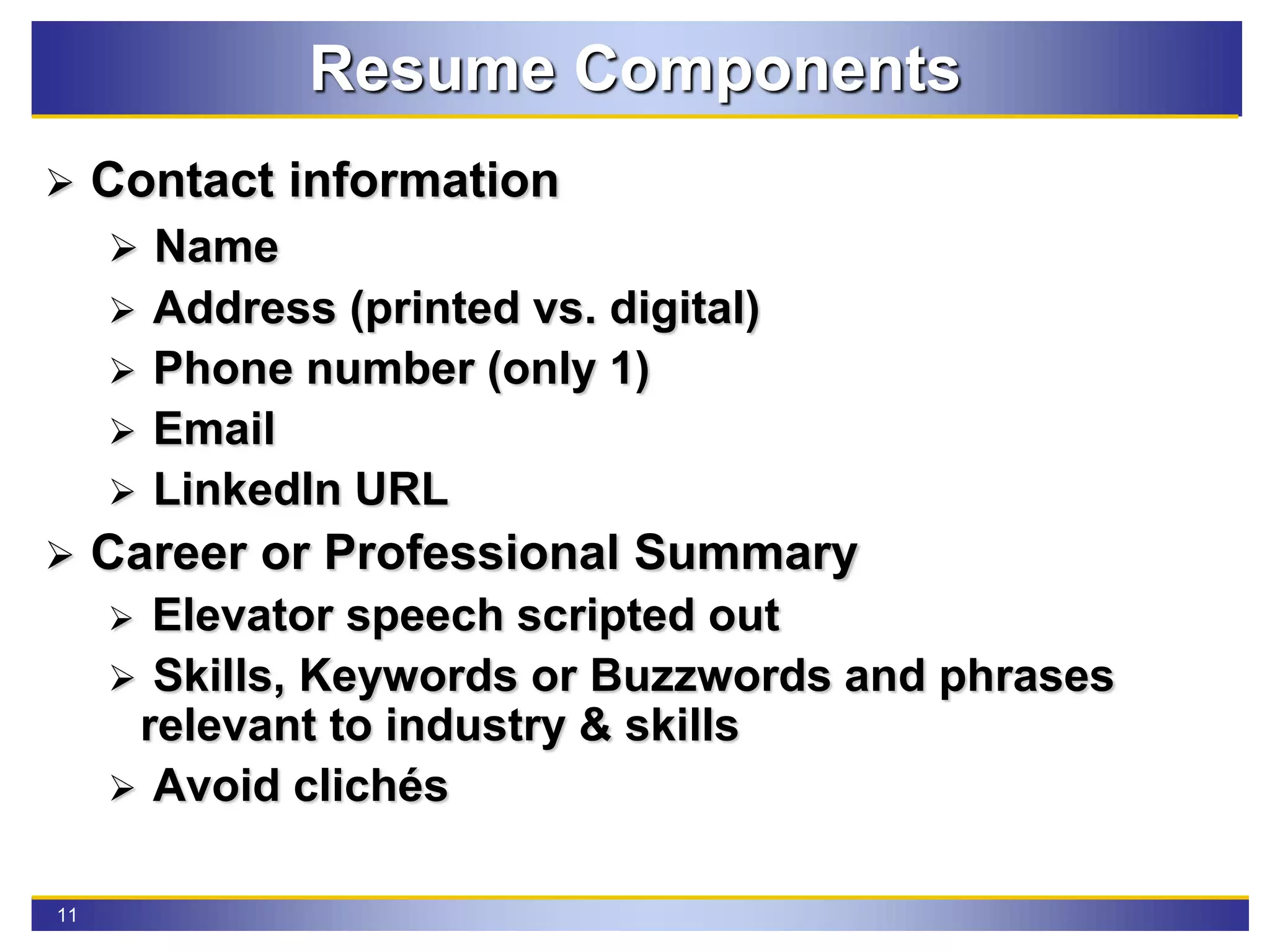 11
Resume Components
 Contact information
 Name
 Address (printed vs. digital)
 Phone number (only 1)
 Email
 LinkedIn URL
 Career or Professional Summary
 Elevator speech scripted out
 Skills, Keywords or Buzzwords and phrases
relevant to industry & skills
 Avoid clichés
 