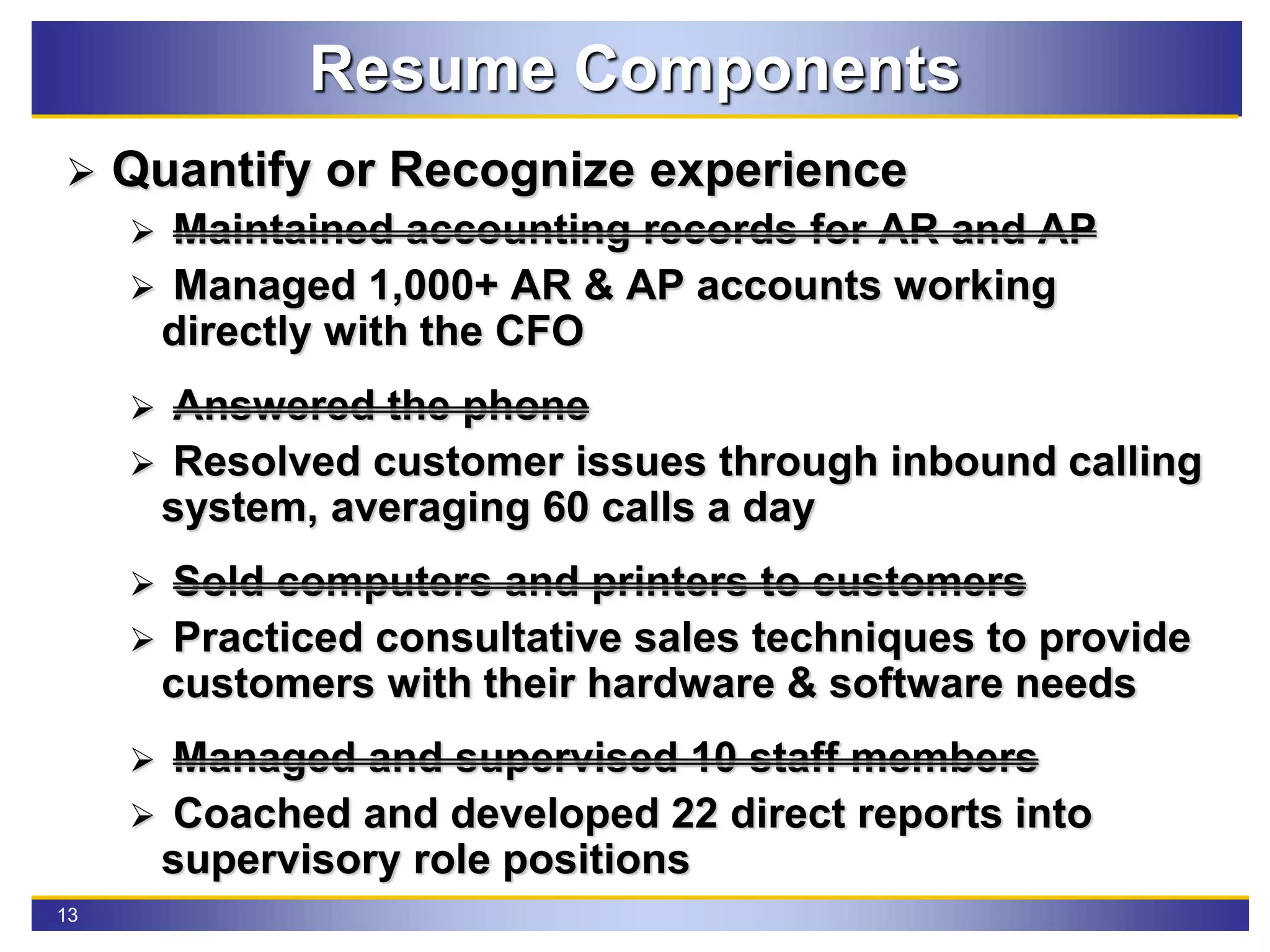 13
Resume Components
 Quantify or Recognize experience
 Maintained accounting records for AR and AP
 Managed 1,000+ AR & AP accounts working
directly with the CFO
 Answered the phone
 Resolved customer issues through inbound calling
system, averaging 60 calls a day
 Sold computers and printers to customers
 Practiced consultative sales techniques to provide
customers with their hardware & software needs
 Managed and supervised 10 staff members
 Coached and developed 22 direct reports into
supervisory role positions
 